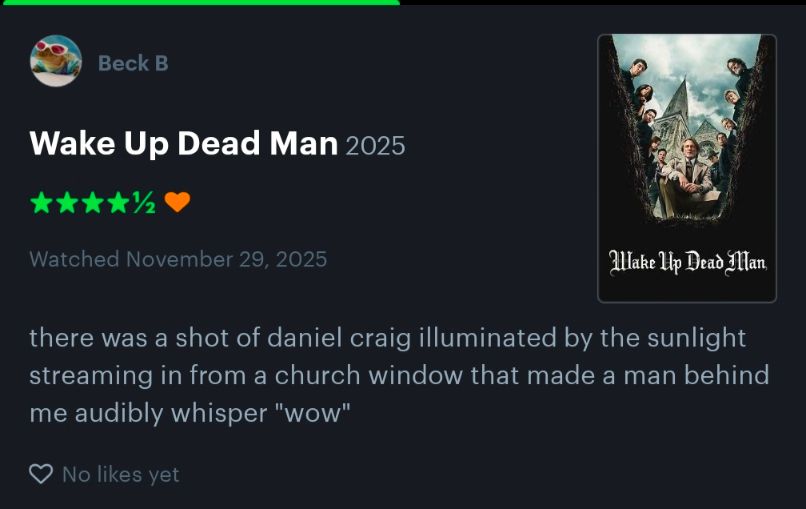 letterboxd review of Wake Up Dead Man (2025)

4.5 stars, liked 

"There was a shot of daniel craig illuminated by the light streaming in from a church window that made a man behind me audibly whisper "wow"."