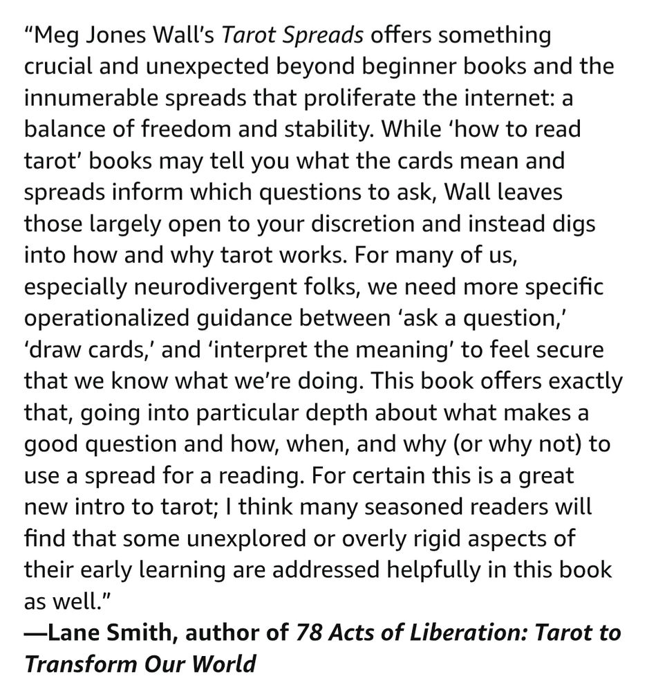 "Meg Jones Wall's Tarot Spreads offers something crucial and unexpected beyond beginner books and the innumerable spreads that proliferate the internet: a balance of freedom and stability. While 'how to read tarot' books may tell you what the cards mean and spreads inform which questions to ask, Wall leaves those largely open to your discretion and instead digs into how and why tarot works. For many of us, especially neurodivergent folks, we need more specific operationalized guidance between 'ask a question,' 'draw cards,' and 'interpret the meaning' to feel secure that we know what we're doing. This book offers exactly that, going into particular depth about what makes a good question and how, when, and why (or why not) to use a spread for a reading. For certain this is a great new intro to tarot; I think many seasoned readers will find that some unexplored or overly rigid aspects of their early learning are addressed helpfully in this book as well."

-Lane Smith, author of 78 Acts of Liberation: Tarot to Transform Our World