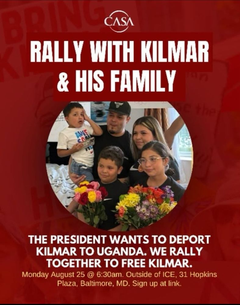 CASA Rally with Kilmar & His Family. The president wants to deport Kilmar to Uganda. We rally together to Free Kilmar. Monday, August 25 @ 6:30 a.m. Outside of ICE. 31 Hopkins Plaza, Baltimore, MD.