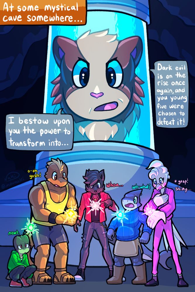 Text:
At some mystical cave somewhere...

Elder: Dark Evil is on the rise again, and you young five were chosen to defeat it! I bestow upon you the power to transform into...

Shown are 5 anthro characters, a wolf, a shark, a bird, a lizard, and a toad. They all look in awe of a shiny floating mass of energy that approaches each of them.