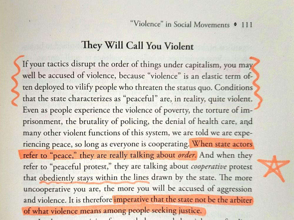 A page from Let This Radicalize You by Mariame Kaba and Kelly Hayes, the chapter called "Violence" in Social Movements, page 111. Under the heading "They Will Call You Violent" the text reads:

If your tactics disrupt the order of things under capitalism, you may well be accused of violence, because violence is an elastic term often deployed to vilify people who threaten the status quo. Conditions that the state characterizes as "peaceful" are, in reality, quite violent. Even as people experience the violence of poverty the torture of imprisonment, the brutality of policing, the denial of health care, and many other violent functions of this system, we are told we are experiencing peace, as long as everyone is cooperating. When state actors refer to "peace," they are really talking about order. And when they refer to peaceful protest, they are talking about cooperative protest that obediently stays within the lines drawn by the state. The more uncooperative you are, the more you will be accused of aggression and violence. It is therefore imperative that the state not be the arbiter of what violence means among people seeking justice.


