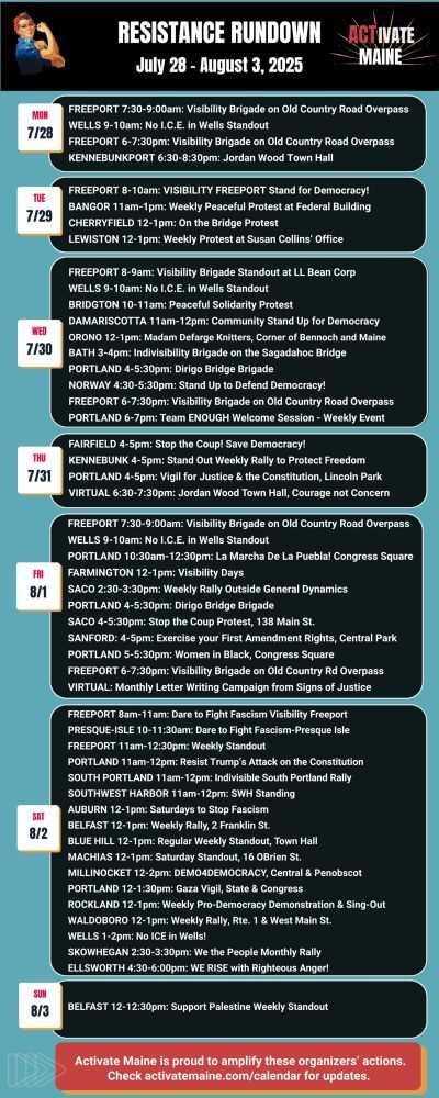 Take 2!

Resistance Rundown for July 28 – August 3, 2025

Monday, July 28th Events:
 FREEPORT 7:30–9:00am: Visibility Brigade on Old Country Road Overpass
 WELLS 9–10am: No I.C.E. in Wells Standout
 FREEPORT 6–7:30pm: Visibility Brigade on Old Country Road Overpass
 KENNEBUNKPORT 6:30–8:30pm: Jordan Wood Town Hall
Tuesday, July 29th Events:
 FREEPORT 8–10am: VISIBILITY FREEPORT Stand for Democracy!
 BANGOR 11am–1pm: Weekly Peaceful Protest at Federal Building
 CHERRYFIELD 12–1pm: On the Bridge Protest
 LEWISTON 12–1pm: Weekly Protest at Susan Collins’ Office
Wednesday, July 30th Events:
 FREEPORT 8–9am: Visibility Brigade Standout at LL Bean Corp
 WELLS 9–10am: No I.C.E. in Wells Standout
 BRIDGTON 10–11am: Peaceful Solidarity Protest
 DAMARISCOTTA 11am–12pm: Community Stand Up for Democracy
 ORONO 12–1pm: Madam Defarge Knitters, Corner of Bennoch and Maine
 BATH 3–4pm: Indivisibility Brigade on the Sagadahoc Bridge
 PORTLAND 4–5:30pm: Dirigo Bridge Brigade
 NORWAY 4:30–5:30pm: Stand Up to Defend Democracy!
 FREEPORT 6–7:30pm: Visibility Brigade on Old Country Road Overpass
 PORTLAND 6–7pm: Team ENOUGH Welcome Session – Weekly Event
Thursday, July 31st Events:
 FAIRFIELD 4–5pm: Stop the Coup! Save Democracy!
 KENNEBUNK 4–5pm: Stand Out Weekly Rally to Protect Freedom
 PORTLAND 4–5pm: Vigil for Justice & the Constitution, Lincoln Park
 VIRTUAL 6:30–7:30pm: Jordan Wood Town Hall, Courage not Concern
Friday, August 1st Events:
 FREEPORT 7:30–9:00am: Visibility Brigade on Old Country Road Overpass
 WELLS 9–10am: No I.C.E. in Wells Standout
 PORTLAND 10:30am–12:30pm: La Marcha De La Puebla! Congress Square
 FARMINGTON 12–1pm: Visibility Days
 SACO 2:30–3:30pm: Weekly Rally Outside General Dynamics
 PORTLAND 4–5:30pm: Dirigo Bridge Brigade
 SACO 4–5:30pm: Stop the Coup Protest, 138 Main St.
 SANFORD 4–5pm: Exercise your First Amendment Rights, Central Park
 PORTLAND 5–5:30pm: Women in Black, Congress Square
 FREEPORT 6–7:30pm: Visibility Brigade on Old Country Road Overpa…