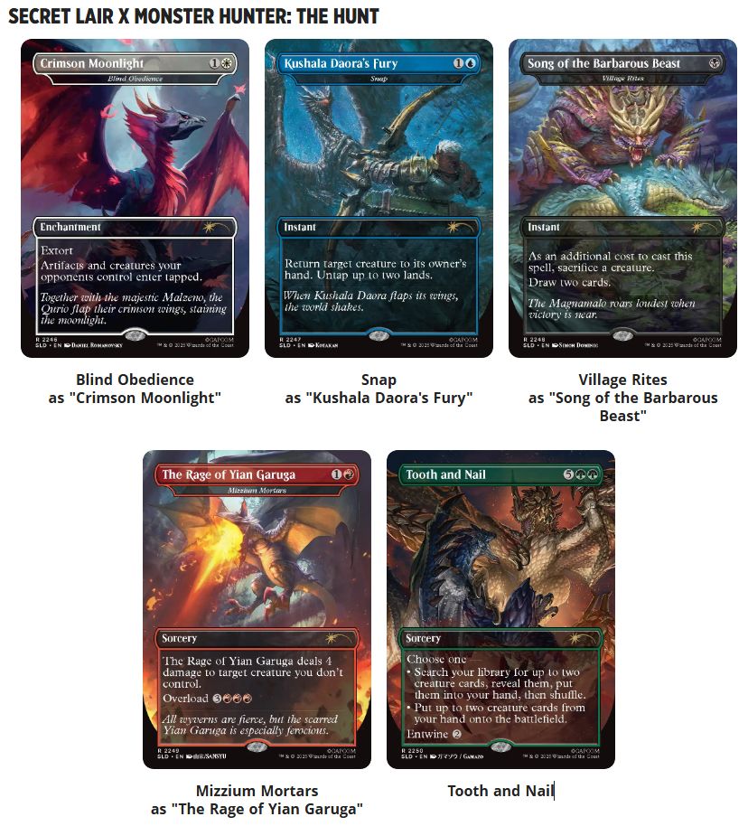 The Magic the Gathering Secret Lair x Monster Hunter: The Hunt drop.

Blind Obedience as "Crimson Moonlight".
Snap as "Kushala Daora's Fury".
Village Rites as "Song of the Barbarous Beast".
Mizzium Mortars as "The Rage of Yian Garuga".
Tooth and Nail.