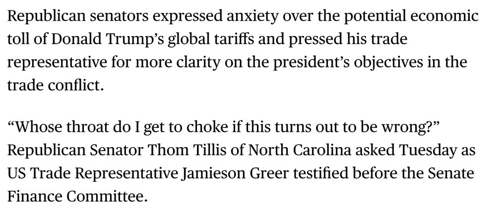 A screenshot of a Bloomberg News story. The text says:

Republican senators expressed anxiety over the potential economic toll of Donald Trump’s global tariffs and pressed his trade representative for more clarity on the president’s objectives in the trade conflict.

“Whose throat do I get to choke if this turns out to be wrong?” Republican Senator Thom Tillis of North Carolina asked Tuesday as US Trade Representative Jamieson Greer testified before the Senate Finance Committee.