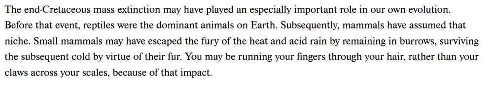 The end-Cretaceous mass extinction may have played an especially important role in our own evolution. Before that event, reptiles were the dominant animals on earth. Subsequently, mammals have assumed that niche. Small mammals may have escaped the fury of the heat and acid rain by remaining in burrows, surviving the subsequent cold by virtue of their fur. You may be running your fingers through your hair, rather than claws across your scales, because of that impact.