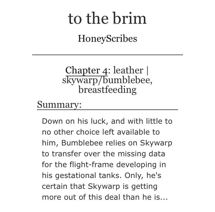 A screenshot of a fic title, summary, and author. The title is ‘to the brim’ and the chapter title is 'leather | skywarp/bumblebee, breastfeeding'. The summary reads:

Down on his luck, and with little to no other choice left available to him, Bumblebee relies on Skywarp to transfer over the missing data for the flight-frame developing in his gestational tanks. Only, he's certain that Skywarp is getting more out of this deal than he is...