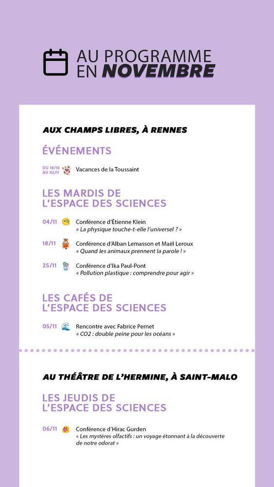 Au programme en novembre à l'Espace des sciences
AUX CHAMPS LIBRES, A RENNES
1) Événements : jusqu'au 02/11 - vacances de la Toussaint
2) Conférences des Mardis de l'Espace des sciences :
- 04/11 conférence d'Etienne Klein (La physique touche-t-elle l'univerdel ?)
- 18/11 conférence d'Alban Lemasson et Maël Leroux (Quand les animaux prennent la parole !)
- 25/11 conférence d'Ika Paul-Pont (Pollution plastique : comprendre pour agir)
3) Les Cafés de l'Espace des sciences :
- 05/11 Rencontre avec Fabrice Pernet (CO2 : double peine pour les océans)
AU THEATRE DE L'HERMINE, A SAINT-MALO
1) Les conférences des Jeudis de l'Espace des sciences :
06/11 conférence d'Hirac Gurden (Les mystères olfactifs : un voyage étonnant à la découverte de notre odorat)