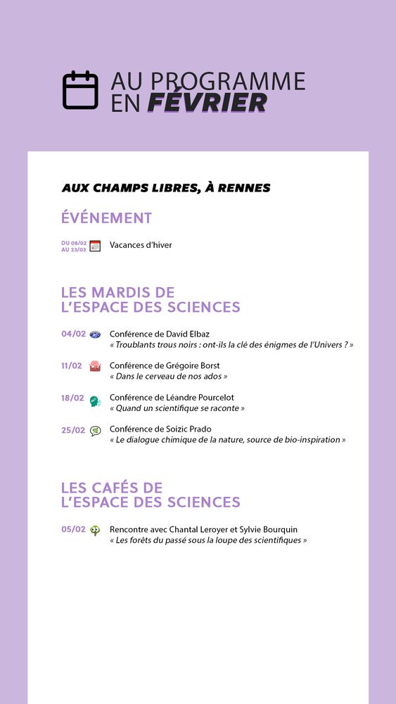 Au programme en février à l'Espace des sciences (aux Champs Libres à Rennes).

Événement
du 8 au 23 février : vacances d'hiver

Conférences des Mardis de l'Espace des sciences
4 février à 20h30 : "Troublants trous noirs : ont-ils la clé des énigmes de l’Univers ?", une conférence de David Elbaz
11 février à 20h30 : "Dans le cerveau de nos ados", une conférence de Grégoire Borst
18 février à 20h30 : "Quand un scientifique se raconte", une conférence de Léandre Pourcelot
25 février à 20h30 : "Le dialogue chimique de la nature, source de bio-inspiration", une conférence de Soizic Prado

Les Cafés de l'Espace des sciences
5 février à 18h30 : "Les forêts du passé sous la loupe des scientifiques", une rencontre organisée par le magazine Sciences Ouest, avec Chantal Leroyer et Sylvie Bourquin