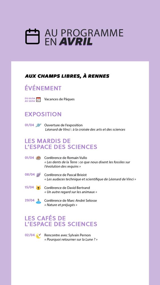 Au programme en avril
À l'Espace des sciences, aux Champs Libres à Rennes
1) Événement
du 5 au 20 avril : vacances de Pâques
2) Exposition
1er avril : ouverture de l'exposition Léonard de Vinci, à la croisée des arts et des sciences
3) Conférences des Mardis de l'Espace des sciences
1er avril : "Les dents de la Terre : ce que nous disent les fossiles sur l'évolution des requins", une conférence de Romain Vullo
8 avril : "Les audaces techniques et scientifique de Léonard de Vinci", une conférence de Pascal Brioist
15 avril : "Un autre regard sur les animaux", une conférence de David Bertrand
29 avril : "Nature et préjugés", une conférence de Marc-André Selosse
4) Les Cafés de l'Espace des sciences
2 avril : "Pourquoi retourner sur la Lune ?", une rencontre avec Sylvain Pernon