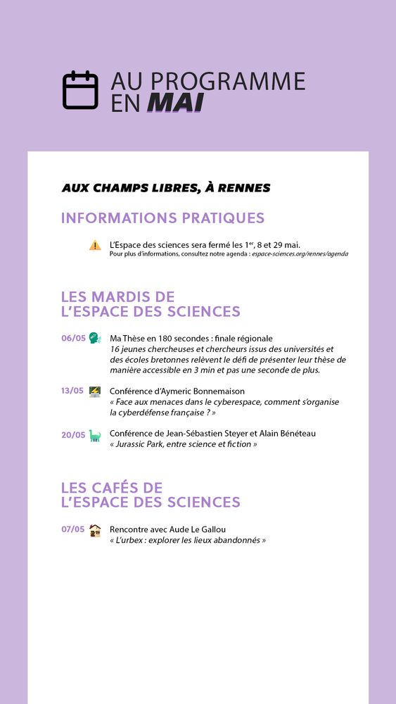 Au programme en mai
À l'Espace des sciences, aux Champs Libres à Rennes
1) Informations pratiques
L'Espace des sciences sera fermé les 1er, 8 et 29 mai
2) Conférences des Mardis de l'Espace des sciences
6 mai : "Ma Thèse en 180 secondes : finale régionale", Seize jeunes chercheuses et chercheurs issus des universités et des écoles bretonnes relèvent le défi de présenter leur thèse de manière accessible en 3 minutes, et pas une seconde de plus !
13 mai : "Face aux menaces dans le cyberespace, comment s’organise la cyberdéfense française ?", une conférence d'Aymeric Bonnemaison
20 mai : "Jurassic Park, entre science et fiction", une conférence de Jean-Sébastien Steyer et Alain Bénéteau
3) Les Cafés de l'Espace des sciences
7 mai : "L’urbex : explorer les lieux abandonnés", une rencontre avec Aude Le Gallou