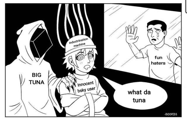 man with a hood labelled
Big Tuna

Person in a straight jacket with a hypno helmet on the helmet says indoctrination machine

The person is labelled Innocent bsky user

The person is hypnotized and saying what da tuna

there's a man crying through a window labelled fun hater