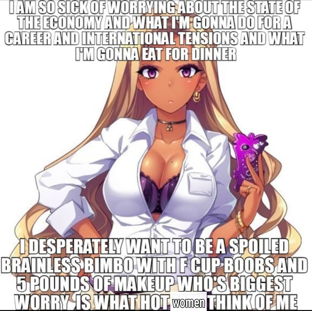 I am so sick of worrying about the state of the economy and what Im going to do for a career and international tensions and what I'm gonna eat for dinner

I desperately want to be a spoiled brainless bimbo with F cup boobs and 5 pounds of makeup who's biggest worry is what hot women think of me