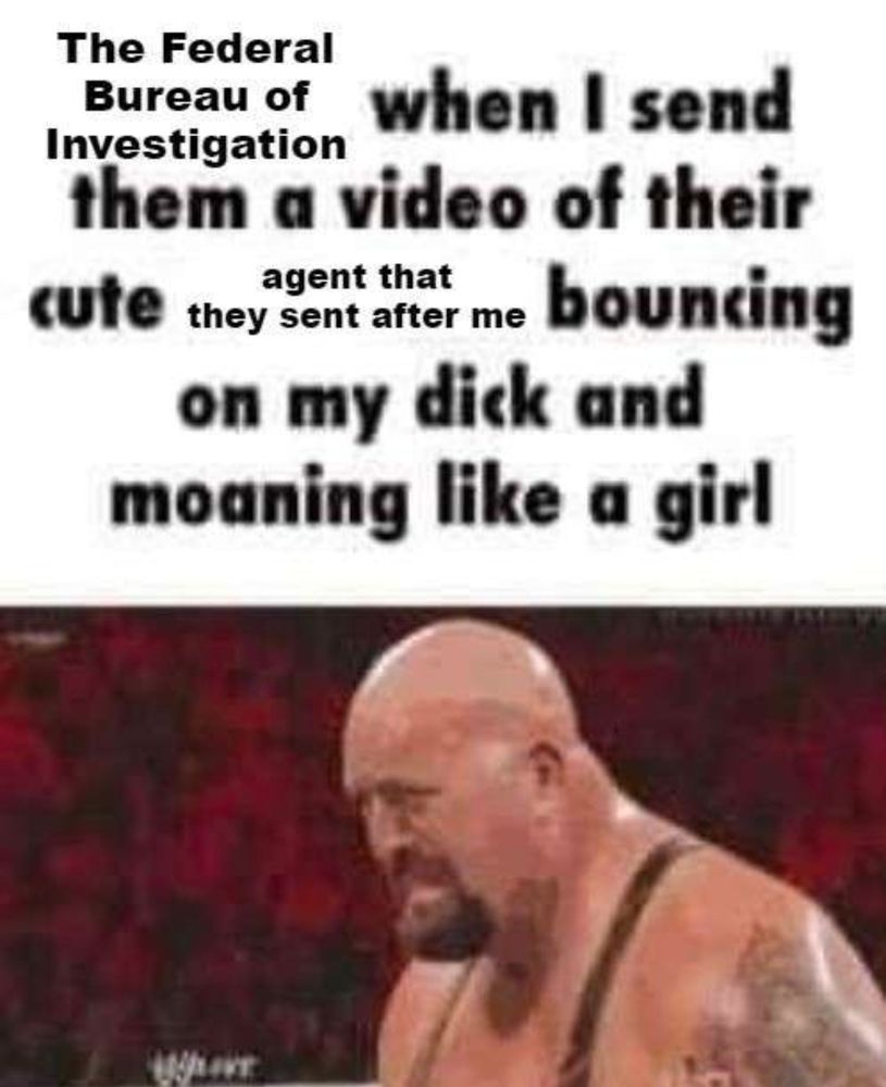 The Federal Bureau of Investigation when I send them a video of their cute agent that they sent after me bouncing on my dick and moaning like a girl