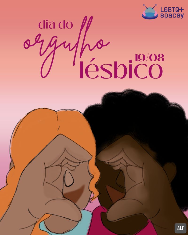 Fundo com o topo laranja esfumaçado, o centro esbranquiçado e a parte inferior rosada. No topo, em rosa, está escrito "dia do orgulho lésbico - 19/08". Abaixo, um desenho digital com duas mulheres fazendo cada uma metade de um coração com a mão, ambas sorrindo. A da direita tem pele preta retinta, cabelo black power preto e camiseta rosa; a da esquerda, cabelo ondulado ruivo e pele mais clara, usando uma camiseta azul. No topo direito, a logo da LGBTQ+Spacey, que consiste em uma nave espacial arredondada com a base roxa, uma cúpula de vidro rodeada por uma parte rosa, antenas roxas e o nome do coletivo escrito ao lado, em duas linhas.