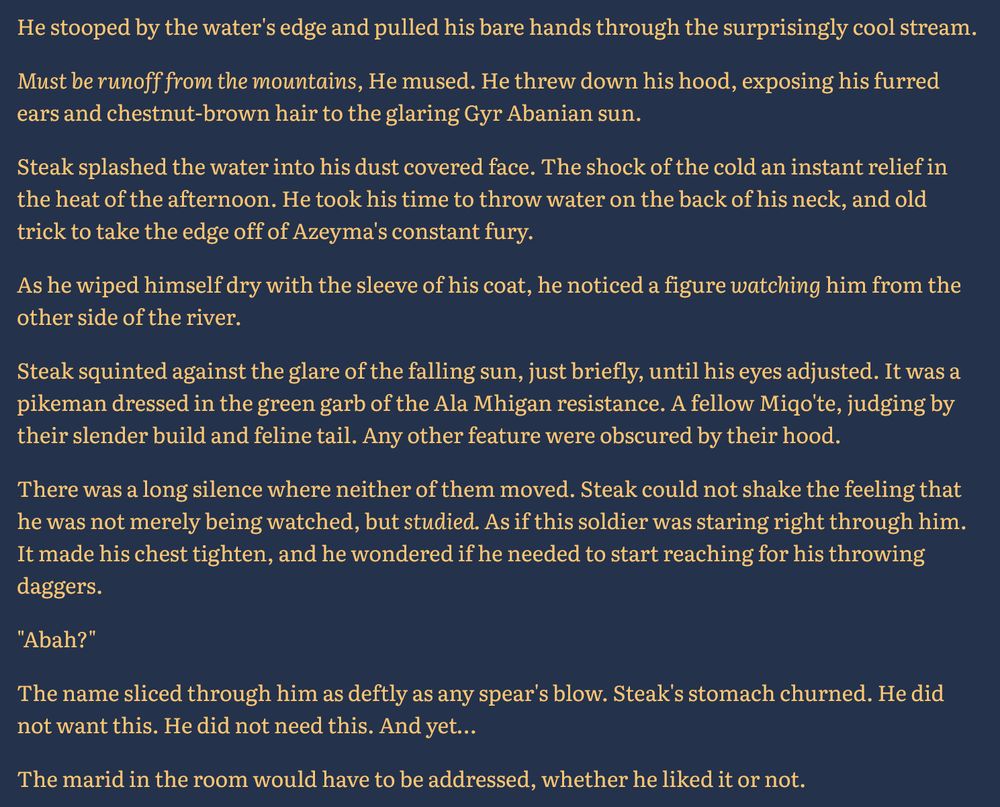 He stooped by the water's edge and pulled his bare hands through the surprisingly cool stream.

Must be runoff from the mountains, He mused. He threw down his hood, exposing his furred ears and chestnut-brown hair to the glaring Gyr Abanian sun. 

Steak splashed the water into his dust covered face. The shock of the cold an instant relief in the heat of the afternoon. He took his time to throw water on the back of his neck, and old trick to take the edge off of Azeyma's constant fury. 

As he wiped himself dry with the sleeve of his coat, he noticed a figure watching him from the other side of the river. 

Steak squinted against the glare of the falling sun, just briefly, until his eyes adjusted. It was a pikeman dressed in the green garb of the Ala Mhigan resistance. A fellow Miqo'te, judging by their slender build and feline tail. Any other feature were obscured by their hood.

There was a long silence where neither of them moved. Steak could not shake the feeling that he was not merely being watched, but studied. As if this soldier was staring right through him. It made his chest tighten, and he wondered if he needed to start reaching for his throwing daggers.

"Abah?"

The name sliced through him as deftly as any spear's blow. Steak's stomach churned. He did not want this. He did not need this. And yet…

The marid in the room would have to be addressed, whether he liked it or not.