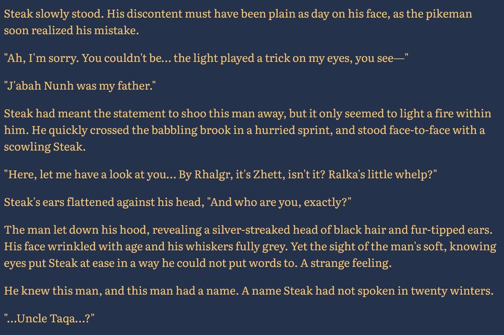 Steak slowly stood. His discontent must have been plain as day on his face, as the pikeman soon realized his mistake.

"Ah, I'm sorry. You couldn't be… the light played a trick on my eyes, you see—"

"J'abah Nunh was my father."

Steak had meant the statement to shoo this man away, but it only seemed to light a fire within him. He quickly crossed the babbling brook in a hurried sprint, and stood face-to-face with a scowling Steak.

"Here, let me have a look at you… By Rhalgr, it's Zhett, isn't it? Ralka's little whelp?"

Steak's ears flattened against his head, "And who are you, exactly?"

The man let down his hood, revealing a silver-streaked head of black hair and fur-tipped ears. His face wrinkled with age and his whiskers fully grey. Yet the sight of the man's soft, knowing eyes put Steak at ease in a way he could not put words to. A strange feeling.

He knew this man, and this man had a name. A name Steak had not spoken in twenty winters.

"…Uncle Taqa…?"