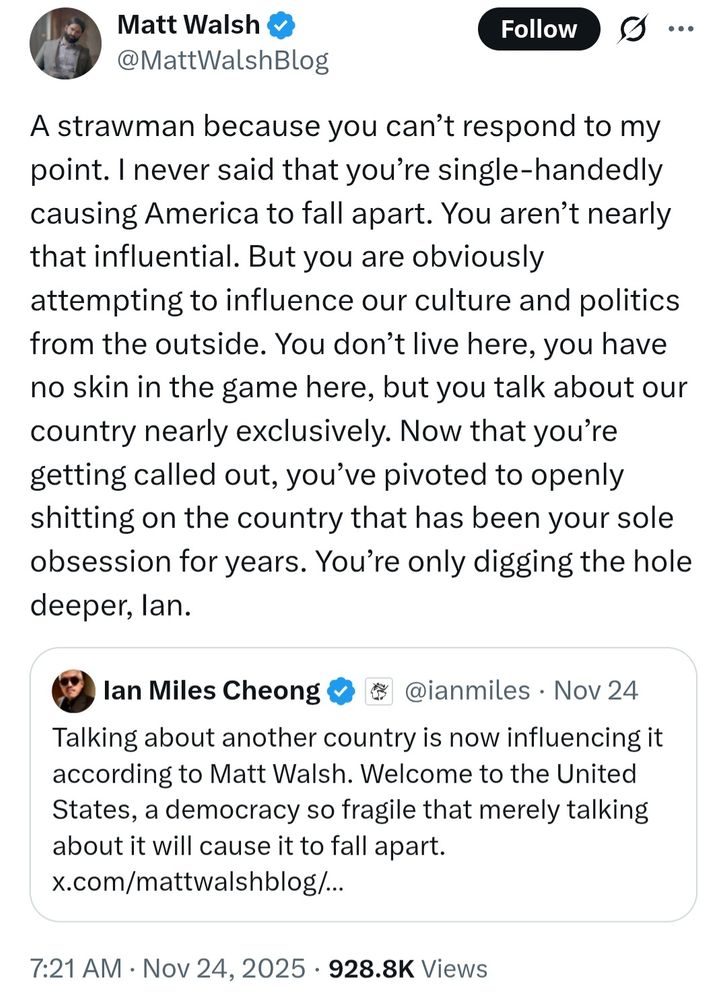Ian Miles Cheong tweet: Talking about another country is now influencing it according to Matt Walsh. Welcome to the United States, a democracy so fragile that merely talking about it will cause it to fall apart.

Matt Walsh quote tweet reply: A strawman because you can’t respond to my point. I never said that you’re single-handedly causing America to fall apart. You aren’t nearly that influential. But you are obviously attempting to influence our culture and politics from the outside. You don’t live here, you have no skin in the game here, but you talk about our country nearly exclusively. Now that you’re getting called out, you’ve pivoted to openly shitting on the country that has been your sole obsession for years. You’re only digging the hole deeper, Ian.