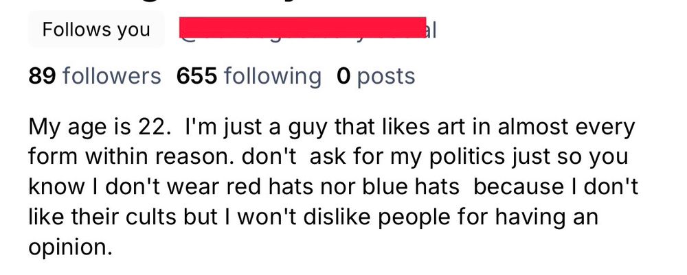 Screenshot of a Bluesky profile that shows “Follows You.” The username has been blocked out.

89 followers 655 following 0 posts

Bio reads: 

My age is 22. I’m just a guy that likes art in almost every form within reason. don’t ask for my politics just so you know I don’t wear red hats nor blue hats because I don’t like their cults but I won’t dislike people for having an opinion.
