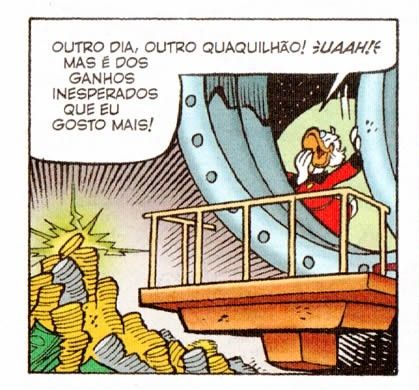 Quadrinho. Caixa forte do Tio Patinhas, com moedas empilhadas reluzentes. Na porta do cofre, Tio Patinhas,  um pato antropomorfizado vestindo casaca vermelha, boceja e diz: "Outro dia, outro quaquilhão! Uaah! Mas é dos ganhos inesperados que eu gosto mais!"