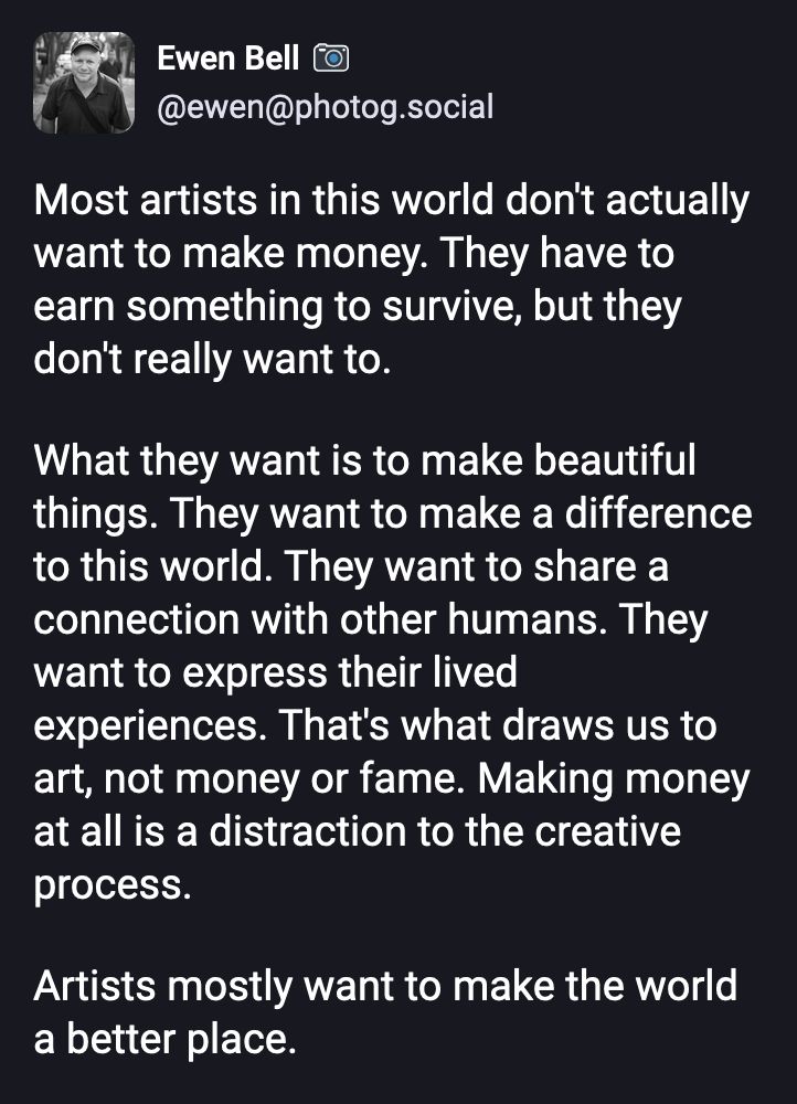Most artists in this world don't actually want to make money. They have to earn something to survive, but they don't really want to.

What they want is to make beautiful things. They want to make a difference to this world. They want to share a connection with other humans. They want to express their lived experiences. That's what draws us to art, not money or fame. Making money at all is a distraction to the creative process.

Artists mostly want to make the world a better place.