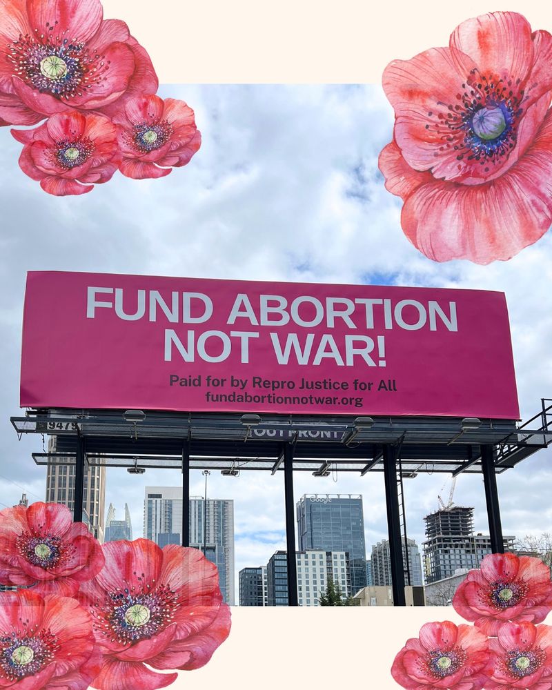 A bright pink billboard showcasing the slogan "Fund Abortion Not War" in bold white text with poppy illustrations in groups on the corners of the image with a thick beige border behind the flowers.