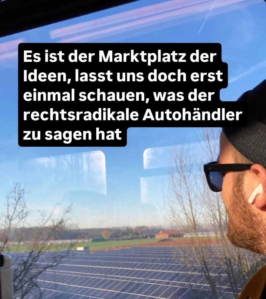 
"Eine Person mit Mütze, Sonnenbrille und AirPods schaut aus einem Zugfenster in eine ländliche Landschaft mit Feldern und einer Solaranlage. Im Vordergrund ist ein Text in Weiß auf schwarzem Hintergrund eingeblendet: 'Es ist der Marktplatz der Ideen, lasst uns doch erst einmal schauen, was der rechtsradikale Autohändler zu sagen hat.'"

