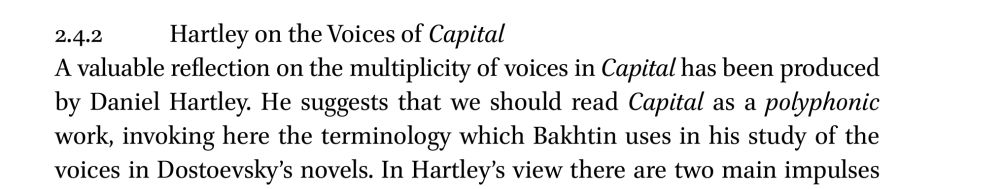 Excerpt from the article:
2.4.2 Hartley on the Voices of Capital

A valuable reflection on the multiplicity of voices in Capital has been produced by Daniel Hartley. He suggests that we should read Capital as a polyphonic work, invoking here the terminology which Bakhtin uses in his study of the voices in Dostoevsky's novels. In Hartley's view there are two main impulses...