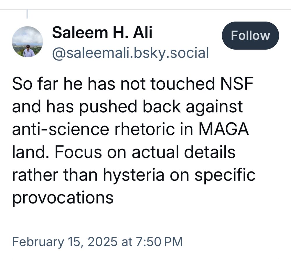 Screenshot of post by Saleem H. Ali @saleemali.bsky.social

So far he has not touched NSF and has pushed back against anti-science rhetoric in MAGA land. Focus on actual details rather than hysteria on specific provocations

February 15, 2025 at 7:50 PM
