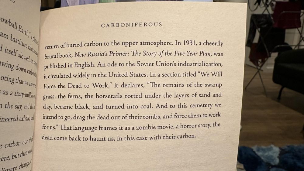 "The remains of the swamp grass, the ferns, the horsetails rotted under the layers of sand and clay and the
clay, became black, and turned into coal. And to this cemetery we intend to go, drag the dead out of their tombs, and force them to work for us." That language frames it as a zombie movie, a horror story, the dead come back to haunt us, in this case with their carbon.