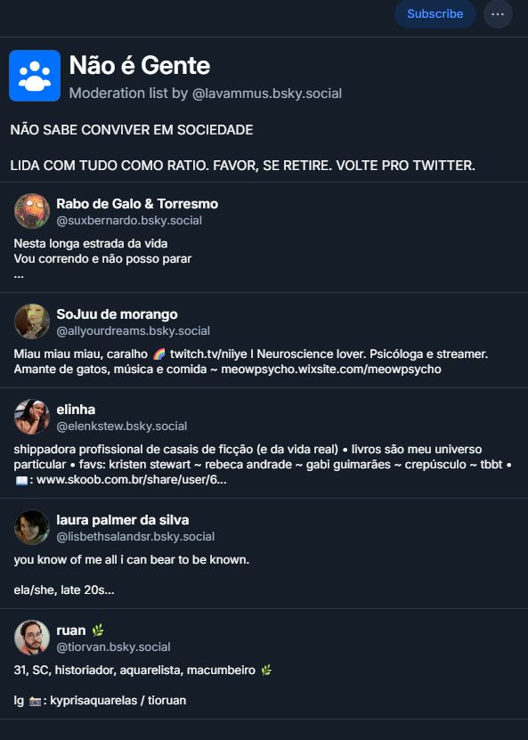 
Não é Gente
Moderation list by ‪@lavammus.bsky.social‬
NÃO SABE CONVIVER EM SOCIEDADE

LIDA COM TUDO COMO RATIO. FAVOR, SE RETIRE. VOLTE PRO TWITTER.

Rabo de Galo & Torresmo
‪@suxbernardo.bsky.social‬
Nesta longa estrada da vida
Vou correndo e não posso parar

Petista, corinthiano, livros, HQ, games e, sobretudo, piadas ruins. 

Gamer tag Xbox: Sacripanthas

SoJuu de morango
‪@allyourdreams.bsky.social‬
Miau miau miau, caralho 🌈 twitch.tv/niiye I Neuroscience lover. Psicóloga e streamer. Amante de gatos, música e comida ~ meowpsycho.wixsite.com/meowpsycho

elinha
‪@elenkstew.bsky.social‬
shippadora profissional de casais de ficção (e da vida real) • livros são meu universo particular • favs: kristen stewart ~ rebeca andrade ~ gabi guimarães ~ crepúsculo ~ tbbt •
📖: www.skoob.com.br/share/user/6...

laura palmer da silva
‪@lisbethsalandsr.bsky.social‬
you know of me all i can bear to be known.

ela/she, late 20s
lésbica

some nsfw posts. no minors pls/🔞.
lisbethsalandsr.tumblr.com

ruan 🌿
‪@tiorvan.bsky.social‬
31, SC, historiador, aquarelista, macumbeiro 🌿

Ig 📸: kyprisaquarelas / tioruan
