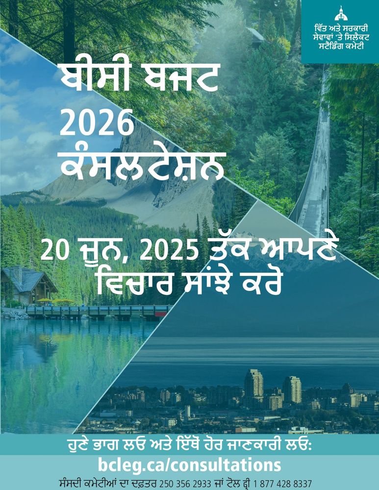 ਬੀਸੀ ਬਜਟ
2026
ਕੰਸਲਟੇਸ਼ਨ
ਵਿੱਤ ਅਤੇ ਸਰਕਾਰੀ ਸੇਵਾਵਾਂ 'ਤੇ ਸਿਲੈਕਟ ਸਟੈਂਡਿੰਗ ਕਮੇਟੀ
20 ਜੂਨ, 2025 ਤੱਕ ਆਪਣੇ ਵਿਚਾਰ ਸਾਂਝੇ ਕਰੋ
ਹੁਣੇ ਭਾਗ ਲਓ ਅਤੇ ਇੱਥੋਂ ਹੋਰ ਜਾਣਕਾਰੀ ਲਓ: bcleg.ca/consultations
ਸੰਸਦੀ ਕਮੇਟੀਆਂ ਦਾ ਦਫ਼ਤਰ 250 356 2933 ਜਾਂ ਟੋਲ ਫ੍ਰੀ 1 877 428 8337

