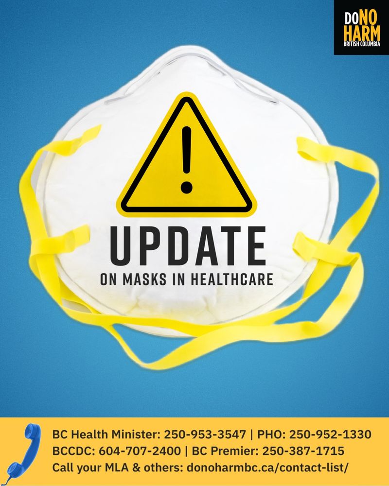 blue and yellow graphic with an N95 mask with a yellow and black exclamation mark symbol, and the words Update on masks in healthcare. Below, next to a small blue phone, text reads, BC Health Minister: 250-953-3547 | PHO: 250-952-1330
BCCDC: 604-707-2400 | BC Premier: 250-387-1715
Call your MLA & others: donoharmbc.ca/contact-list/
