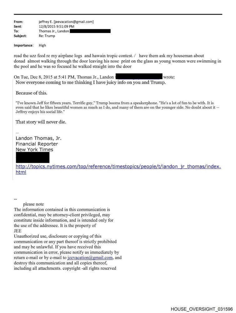 From:
Sent:
To:
Subject:
jeffrey E. [jeevacation@gmail.com]
12/8/2015 9:51:09 PM
Thomas Jr., Landon
Re: Trump
Importance: High
read the uzz feed re my airplane logs and hawain tropic contest. /have them ask my houseman about donad almost walking through the door leaving his nose print on the glass as young women were swimming in the pool and he was so focused he walked straight into the door
On Tue, Dec 8, 2015 at 5:41 PM, Thomas Jr., Landon
Now everyone coming to me thinking I have juicy info on you and Trump.
wrote:
Because of this.
"I've known Jeff for fifteen years. Terrific guy," Trump booms from a speakerphone. "He's a lot of fun to be with. It is even said that he likes beautiful women as much as I do, and many of them are on the younger side. No doubt about it - Jeffrey enjoys his social life."
That story will never die.
Landon Thomas, Jr.
Financial Reporter
New York Times
http://topics.nytimes.com/top/reference/timestopics/people/t/landon_jr thomas/index.
html
please note
The information contained in this communication is confidential, may be attorney-client privileged, may constitute inside information, and is intended only for the use of the addressee. It is the property of JEE
Unauthorized use, disclosure or copying of this
return e-mail or by c-mail to jcevacation@gmail.com, and destroy this communication and all copies thercof, including all attachments. copyright -all rights reserved
HOUSE_OVERSIGHT_031596