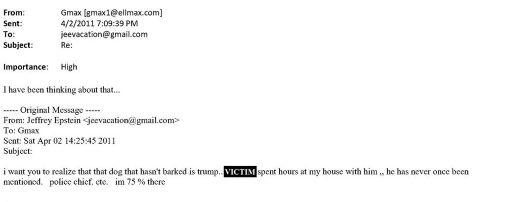 From:
Gmax [gmax1@ellmax.com]
Sent:
4/2/20117:09:39 PM
To:
jeevacation@gmail.com
Subject:
Re:
Importance:
High
I have been thinking about that...
•---- Original Message -----
From: Jeffrey Epstein <jeevacation@gmail.com>
To: Gmax
Sent: Sat Apr 02 14:25:45 2011
Subject:
i want you to realize that that dog that hasn't barked is trump.. VICTIM spent hours at my house with him , he has never once been mentioned. police chief. etc. im 75 % there
