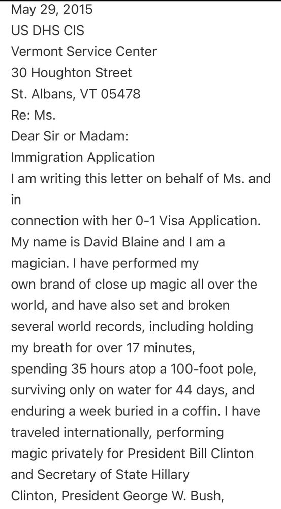 May 29, 2015
US DHS CIS
Vermont Service Center
30 Houghton Street
St. Albans, VT 05478
Re: Ms.
Dear Sir or Madam:
Immigration Application
I am writing this letter on behalf of Ms. and in
connection with her 0-1 Visa Application.
My name is David Blaine and I am a magician. I have performed my
own brand of close up magic all over the world, and have also set and broken several world records, including holding my breath for over 17 minutes, spending 35 hours atop a 100-foot pole, surviving only on water for 44 days, and enduring a week buried in a coffin. I have traveled internationally, performing magic privately for President Bill Clinton and Secretary of State Hillary Clinton, President George W. Bush,