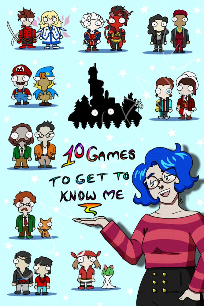 Bue haired woman with glasses and septum piercing, wearing pink cropped sweater and high waist black jeans with six buttons, gesturing toward text that says: 10 Games to Get to Know Me. 

Top left two characters, one with brown hair, red jacket, two swords. One with blonde hair, white dress blue detailing, pink wings.

Middle top characters: White haired, red eyed, pointy ear, red and blue tunic, holding dagger. Other is red skinned with horns but one is broken, black hair, black ripped up clothing with gold adornments, a tail.

Top right characters: one with black hair, leather jacket, black jeans, grey t-shirt. Other with short burgundy hair with shaved sides and a burgundy suit with black lace bra showing, wearing a black and teal jacket and a gold necklace.

Second from top, left side: Red cap, red long sleeved shirt, brown mustache, blue overalls. Other wearing blue cap, orange hair curlies, wooden body, blue and yellow cape.

Middle black silhouette: A very tall house surrounded by trees with eyes.

Second from top, right side: Short brown hair, one eye is blue, a robot yellow arm, blue shirt with grey vest, red tie, pointy boots. Other is wearing a white hat, brown hair with two pink streaks, a long asymmetrical red jacket, red vest with gold piping, white trousers.

Third from top, left side: One has grey-ish skin, brown hair, brown mustache that goes into sideburns, green blazer, multicoloured tie, brown bellbottom trousers. Other is wearing an orange bomber jacket, has short black hair, glasses, tan trousers, and brown boots and gloves.

Fourth from top, left side: A man with brown hair and mustache and glasses and green jacket with brown trousers and green shoes. An orange cat is next to him.

Bottom left: Short black hair, eyepatch, black hoodie with red/blue wolf on it, grey jeans, black shoes. Other has slightly longer black hair, red shirt, blue jeans, and red kerchief.

Lastly there's a red bandana, brown haired, red shirt girl and the pokemon ralts.