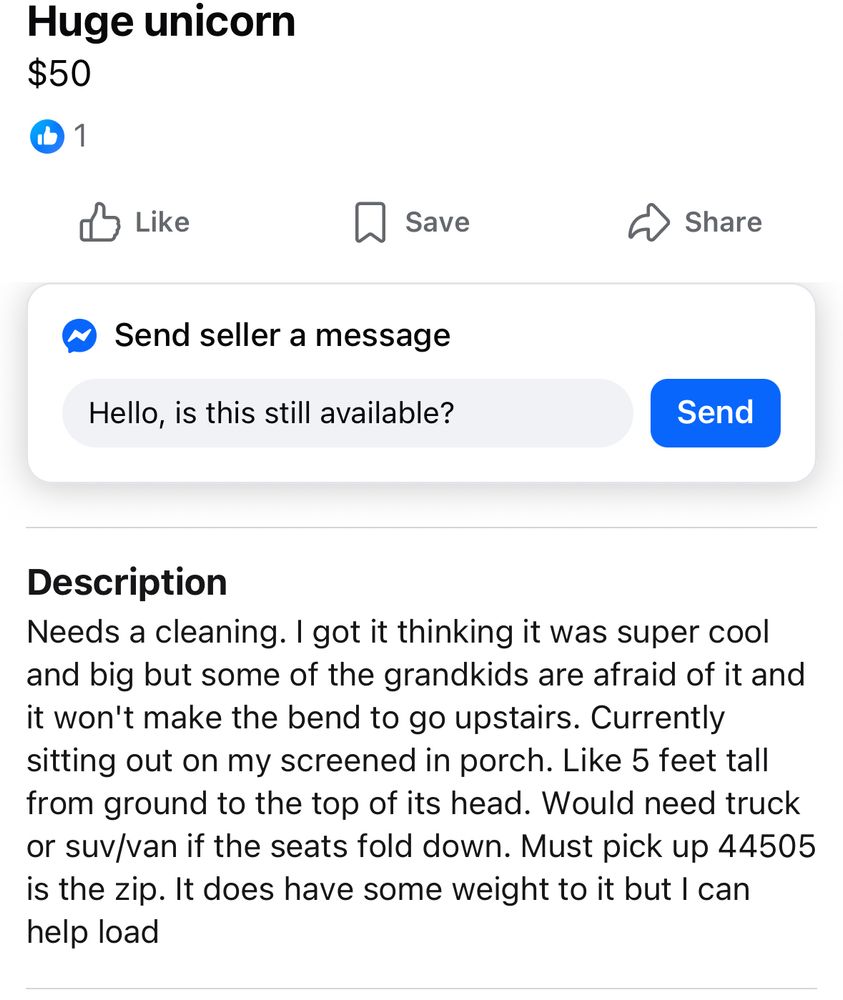 A Facebook marketplace description for a $50 unicorn: Needs a cleaning. I got it thinking it was super cool and big but some of the grandkids are afraid of it and it won't make the bend to go upstairs. Currently sitting out on my screened in porch. Like 5 feet tall from ground to the top of its head. Would need truck or suv/van if the seats fold down. Must pick up 44505 is the zip. It does have some weight to it but I can help load