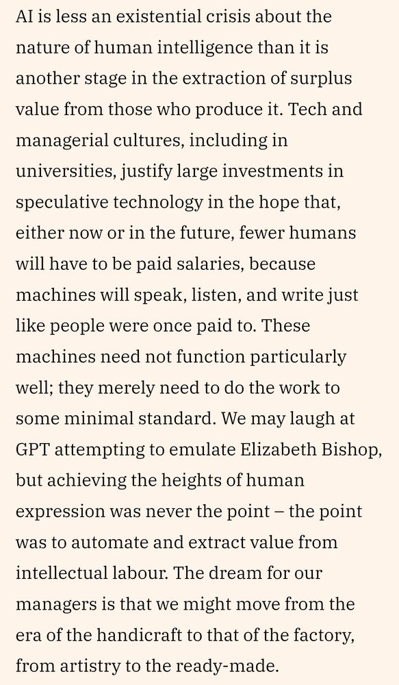 AI is less an existential crisis about the nature of human intelligence than it is another stage in the extraction of surplus value from those who produce it. Tech and managerial cultures, including in universities, justify large investments in speculative technology in the hope that, either now or in the future, fewer humans will have to be paid salaries, because machines will speak, listen, and write just like people were once paid to. These machines need not function particularly well; they merely need to do the work to some minimal standard. We may laugh at GPT attempting to emulate Elizabeth Bishop, but achieving the heights of human expression was never the point – the point was to automate and extract value from intellectual labour. The dream for our managers is that we might move from the era of the handicraft to that of the factory, from artistry to the ready-made.  