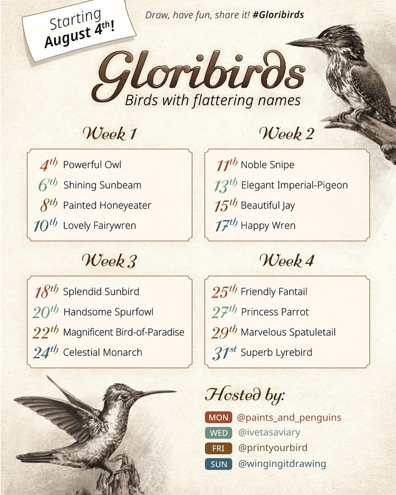 GLORIBIRDS - Birds with flattering names
August art challenge, starting August 4th
Draw, have fun, share it - #Gloribirds

Week 1:
4th - Powerful Owl
6th - Shining Sunbeam
8th - Painted Honeyeater
10th - Lovely Fairywren

Week 2:
11th - Noble Snipe
13th - Elegant Imperial-Pigeon
15th - Beautiful Jay
17th - Happy Wren

Week 3:
18th - Splendid Sunbird
20th - Handsome Spurfowl
22th - Magnificent Bird-of-Paradise
24th - Celestial Monarch

Week 4:
25th - Friendly Fantail
27th - Princess Parrot
29th - Marvelous Spatuletail
31st - Superb Lyrebird

Hosted by (Instagram accounts):
@paints_and_penguins
@ivetasaviary
@printyourbird
@wingingitedrawing