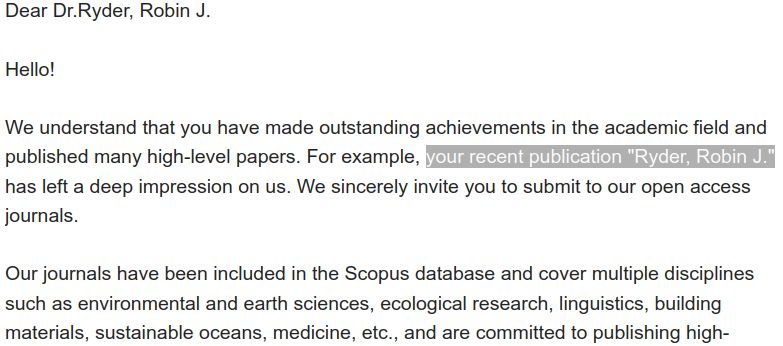 Screenshot of an e-mail which reads 
"Dear Dr.Ryder, Robin J.

Hello!

We understand that you have made outstanding achievements in the academic field and published many high-level papers. For example, your recent publication "Ryder, Robin J." has left a deep impression on us. We sincerely invite you to submit to our open access journals.

Our journals have been included in the Scopus database and cover multiple disciplines such as environmental and earth sciences, ecological research, linguistics, building materials, sustainable oceans, medicine, etc., and are committed to publishing high-"