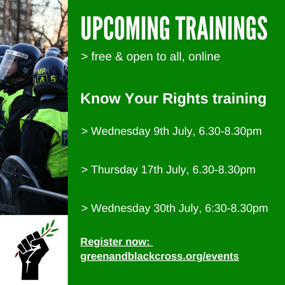Green background. Picture of police on left and GBC logo (black fist holding branch) below. 
Text reads: upcoming trainings. Free & open to all, online.
Know your rights training
Wed 9th July, 6.30-8.30pm
Thursday 17th July, 6:30-8.30pm
Wednesday 30th July, 6:30-8.30pm

Register now: greenandblackcross.org/events