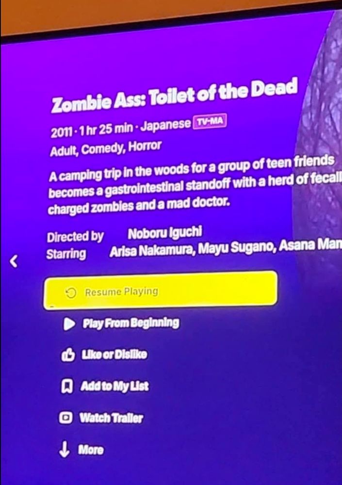 A picture of a TV displaying a movie synopsis on the tubi app
Movie information reads
Title "zombie ass toilet of the dead"
2011 1 hour 25 min Japanese
Adult comedy horror
Synopsis a camping trip in the woods for a group of teen friends becomes a gastrointestinal standoff with a herd of fecally charged zombies and a mad doctor
Directed by noburo iguchi
Starring arisa nakamura, Maya sugano, Asana mamoru
