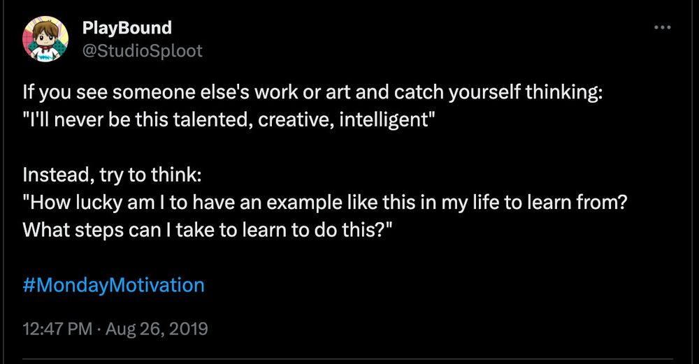 screenshot of a tweet from my @StudioSploot account on twitter:
If you see someone else's work or art and catch yourself thinking:
"I'll never be this talented, creative, intelligent" 

Instead, try to think:
"How lucky am I to have an example like this in my life to learn from? What steps can I take to learn to do this?"