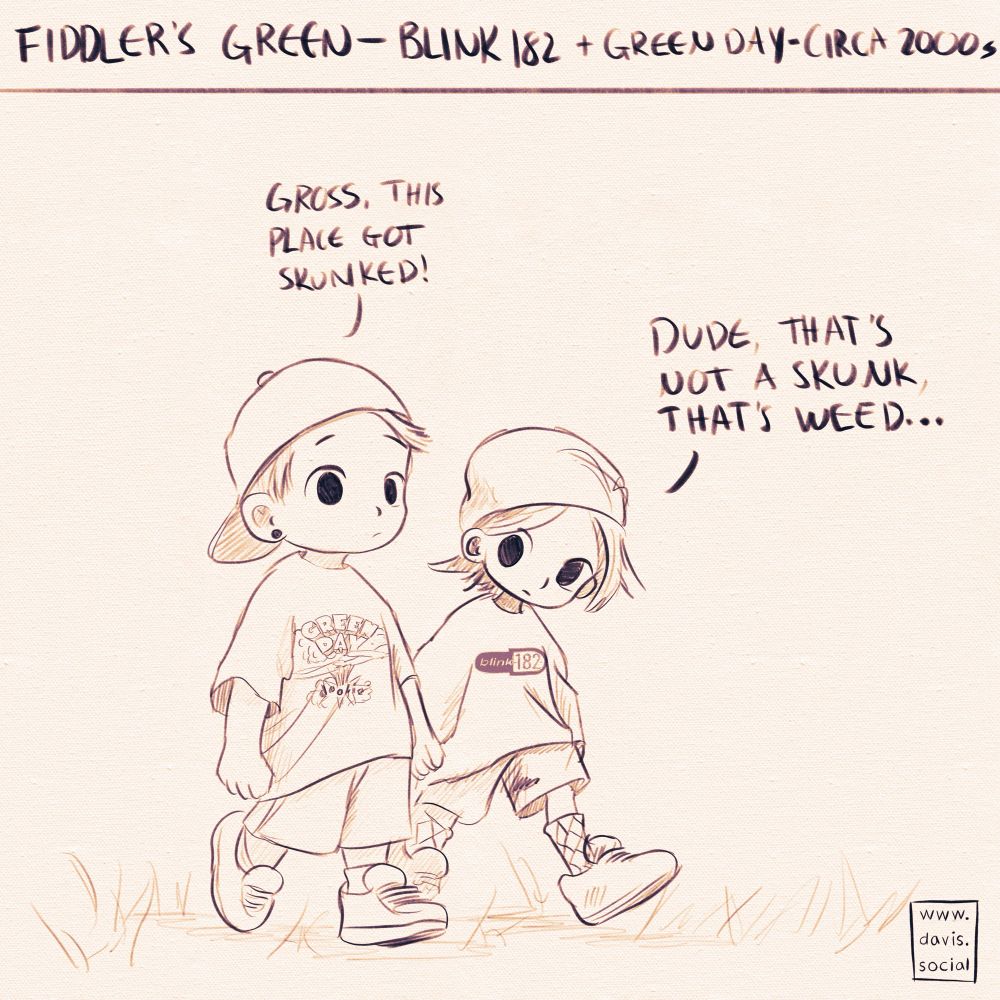 Title at top: fiddler’s green, Blink-182 + Green Day, curca 2000s.

Drawing of two young chibi-style boys walking in some grass. One is wearing a backwards hat, a Green Day T-shirt, and shorts. The other is wearing a beanie, blink-182 T-shirt, shorts, and argyle socks. The first is saying “gross, this place got skunked.” The other is replying, “dude, that’s not a skunk, that’s weed.”