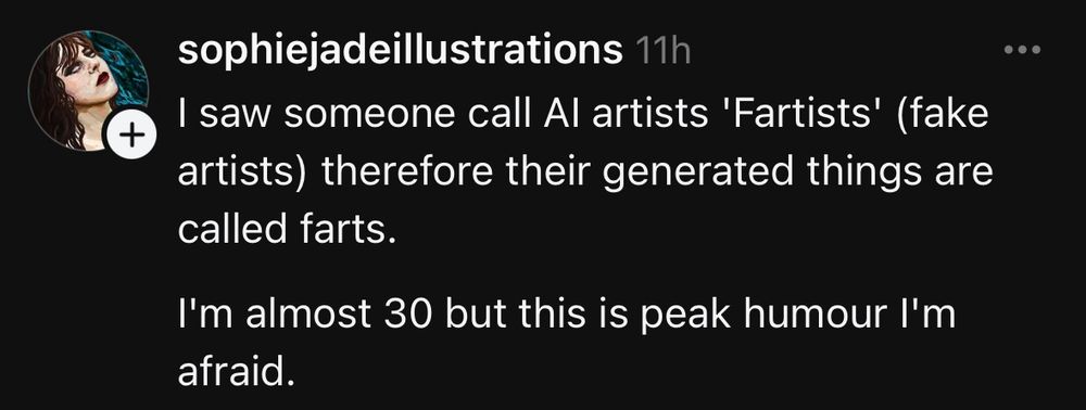 sophiejadeillustrations 11h
I saw someone call Al artists 'Fartists' (fake artists) therefore their generated things are called farts.

I'm almost 30 but this is peak humour I'm afraid.