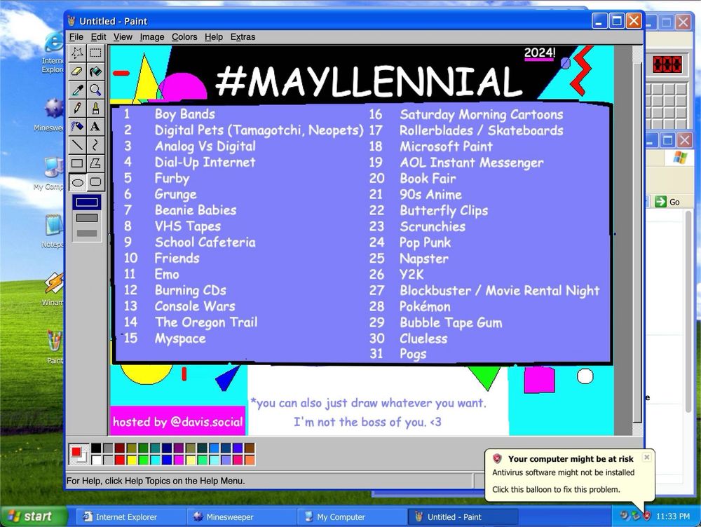 A Windows XP desktop with Microsoft Paint opened. A crudely made 90s style graphic is on the canvas. It has very saturated colors. The title is #Mayllennial and a list of 31 drawing prompts.

There is a warning from the task bar that antivirus software might be out of date.

The prompt list is:

1	Boy Bands
2	Digital Pets (Tamagotchi, Neopets)
3	Analog Vs Digital
4	Dial-Up Internet
5	Furby
6	Grunge
7	Beanie Babies
8	VHS Tapes
9	School Cafeteria
10	Friends
11	Emo
12	Burning CDs
13	Console Wars
14	The Oregon Trail (Game)
15	Myspace
16	Saturday Morning Cartoons
17	Rollerblades / Skateboards
18	Microsoft Paint
19	Aol Instant Messenger
20	Book Fair
21	90s Anime
22	Butterfly Clips
23	Scrunchies
24	Pop Punk
25	Napster
26	Y2K
27	Blockbuster / Movie Rental Night
28	Pokémon Cards
29	Bubble Tape Gum
30	Clueless
31	Pogs