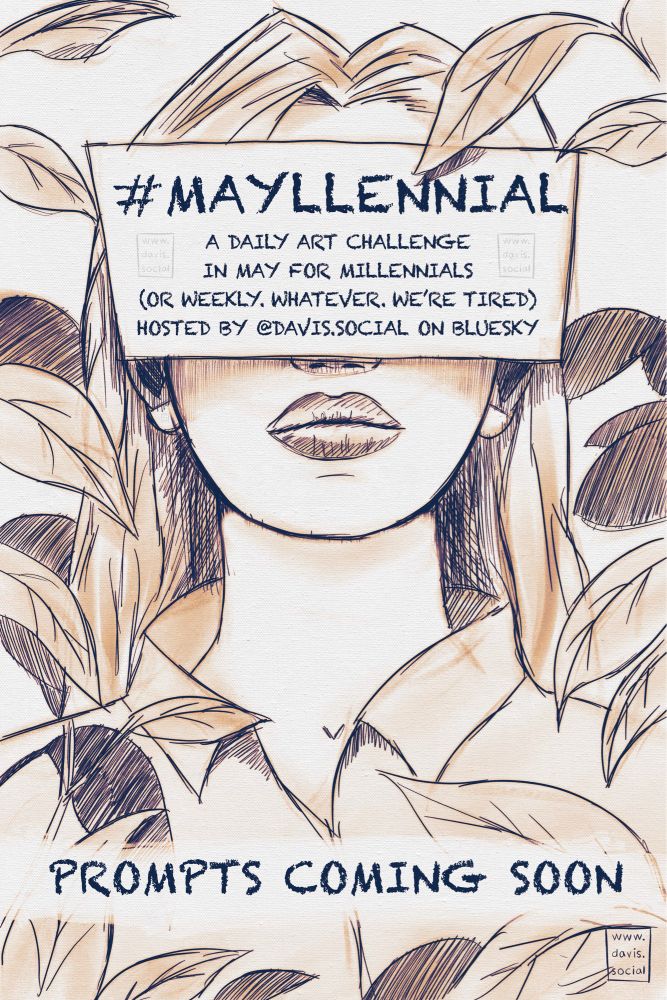 An illustration of a woman facing the viewer. Her face is obscured by a title card that reads, “#MAYLLENNIAL
A DAILY ART CHALLENGE IN MAY FOR MILLENNIALS (OR WEEKLY. WHATEVER. WE'RE TIRED) HOSTED BY @DAVIS.SOCIAL ON BLUESKY”

Lower is more text, “PROMPTS COMING SOON”