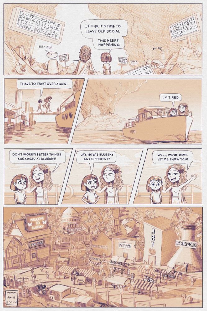 Multi panel comic. Skye and Jay observe a desolate expanse of social networks in their current state: bots, spam, scams… Throughout the page, the two take a boat away from the island, and land on a new island representing Bluesky. The tones are orange and purple. The following discussion ensues:

Panel 1: Skye: I think it’s time to leave Old Social. This keeps happening.

Panel 2: Skye: I have to start over again.

Panel 3: Skye: I'm tired.

Panel 4: Jay: Don’t worry! Better things are ahead at bluesky!

Panel 5: Skye: Jay, how's bluesky any different?

Panel 6: Jay: Well, we're here. Let me show you!

Panel 7: The labels display on a lively and dynamic esplanade: Welcome to bluesky! For you / Politics / News / Discover / Comics / Literature / Cat photos…