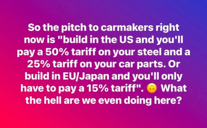 So the pitch to carmakers right now is "build in the US and you'll pay a 50% tariff on your steel and a 25% tariff on your car parts. Or build in EU/Japan and you'll only have to pay a 15% tariff". 
What the hell are we even doing here?