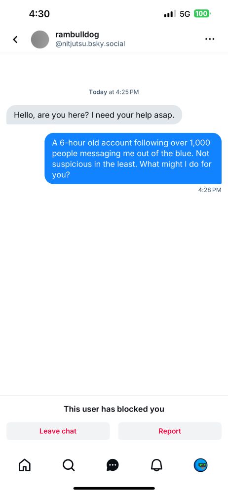 A random chat request I received asking me for “help asap” without any specifics.

rambulldog @nitjutsu.bsky.social|
Today at 4:25 PM
Hello, are you here? I need your help asap.

I reply shortly after:

“A 6-hour old account following over 1,000 people messaging me out of the blue. Not suspicious in the least. What might I do for you?”

I am seemingly immediately blocked in response.